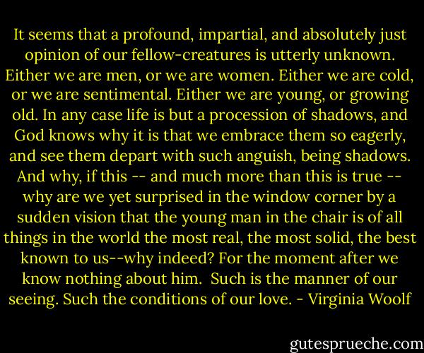 It seems that a profound, impartial, and absolutely just opinion of our fellow-creatures is utterly unknown. Either we are men, or we are women. Either we are cold, or we are sentimental. Either we are young, or growing old. In any case life is but a procession of shadows, and God knows why it is that we embrace them so eagerly, and see them depart with such anguish, being shadows. And why, if this -- and much more than this is true -- why are we yet surprised in the window corner by a sudden vision that the young man in the chair is of all things in the world the most real, the most solid, the best known to us--why indeed? For the moment after we know nothing about him.<br /><br />Such is the manner of our seeing. Such the conditions of our love. - Virginia Woolf
