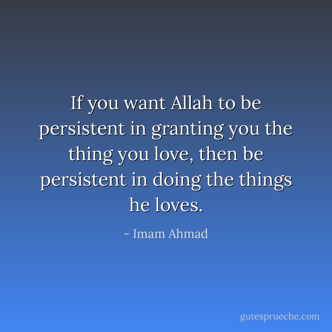 If you want Allah to be persistent in granting you the thing you love, then be persistent in doing the things he loves. - Imam Ahmad