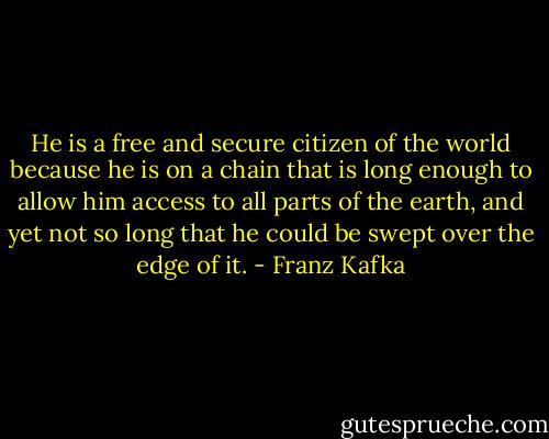 He is a free and secure citizen of the world because he is on a chain that is long enough to allow him access to all parts of the earth, and yet not so long that he could be swept over the edge of it. - Franz Kafka