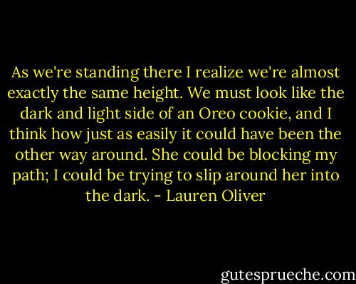 As we're standing there I realize we're almost exactly the same height. We must look like the dark and light side of an Oreo cookie, and I think how just as easily it could have been the other way around. She could be blocking my path; I could be trying to slip around her into the dark. - Lauren Oliver