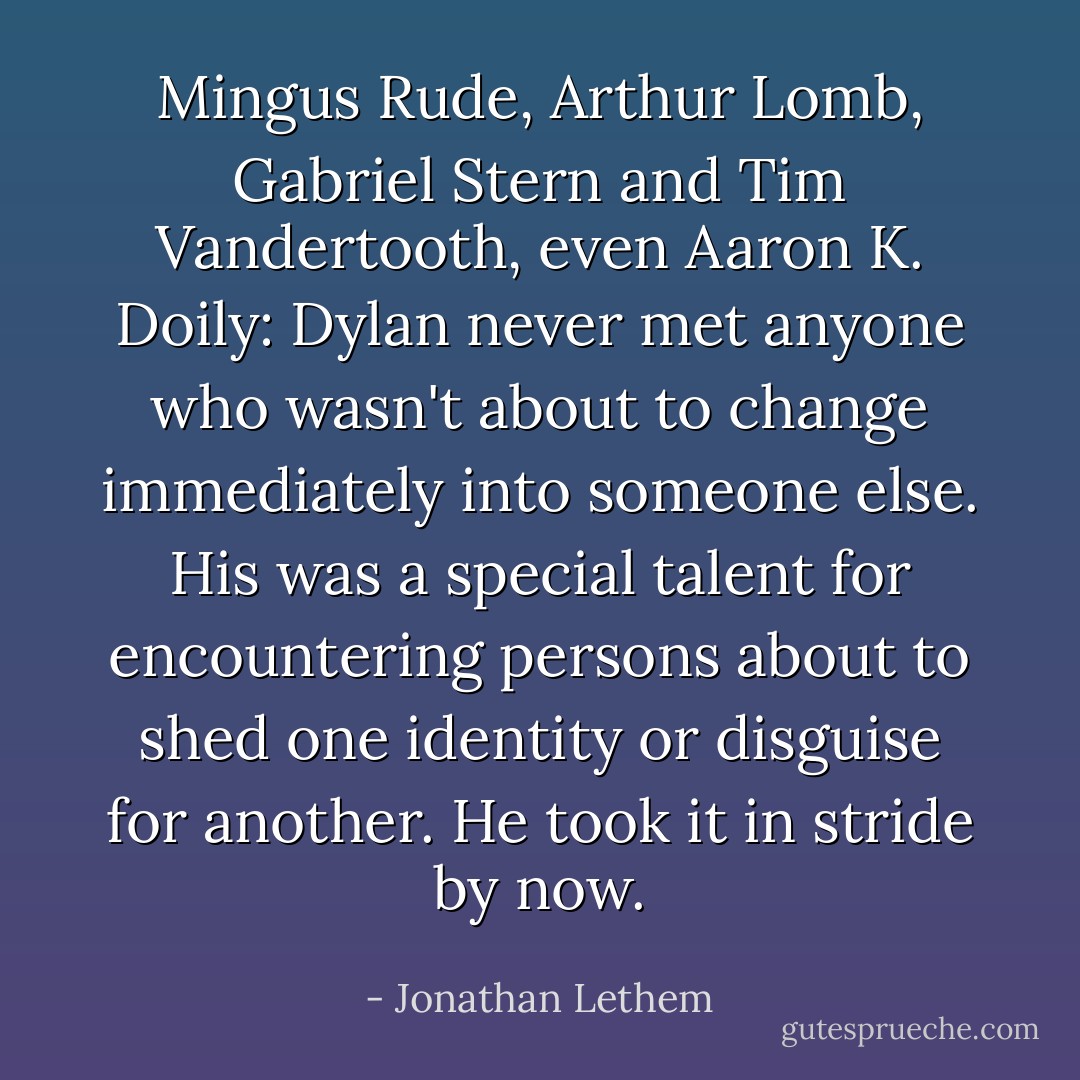 Mingus Rude, Arthur Lomb, Gabriel Stern and Tim Vandertooth, even Aaron K. Doily: Dylan never met anyone who wasn't about to change immediately into someone else. His was a special talent for encountering persons about to shed one identity or disguise for another. He took it in stride by now. - Jonathan Lethem