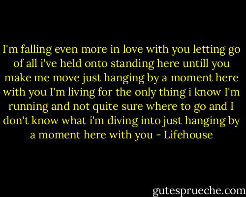 I'm falling even more in love with you<br />letting go of all i've held onto<br />standing here untill you make me move<br />just hanging by a moment here with you<br />I'm living for the only thing i know<br />I'm running and not quite sure where to go<br />and I don't know what i'm diving into<br />just hanging by a moment here with you - Lifehouse