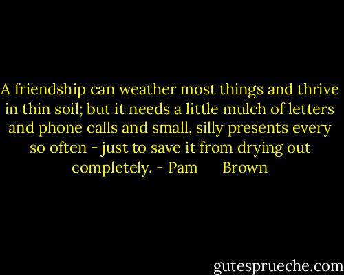 A friendship can weather most things and thrive in thin soil; but it needs a little mulch of letters and phone calls and small, silly presents every so often - just to save it from drying out completely. - Pam      Brown