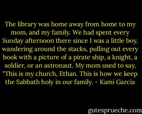 The library was home away from home to my mom, and my family. We had spent every Sunday afternoon there since I was a little boy, wandering around the stacks, pulling out every book with a picture of a pirate ship, a knight, a soldier, or an astronaut. My mom used to say, "This is my church, Ethan. This is how we keep the Sabbath holy in our family. - Kami Garcia