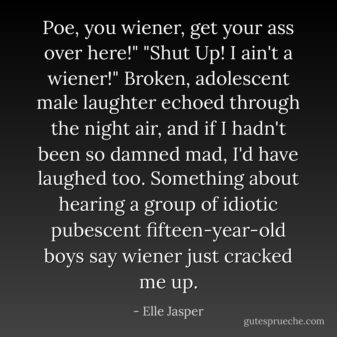 Poe, you wiener, get your ass over here!"<br />"Shut Up! I ain't a wiener!"<br />Broken, adolescent male laughter echoed through the night air, and if I hadn't been so damned mad, I'd have laughed too. Something about hearing a group of idiotic pubescent fifteen-year-old boys say wiener just cracked me up. - Elle Jasper