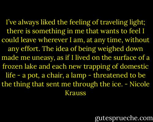 I’ve always liked the feeling of traveling light; there is something in me that wants to feel I could leave wherever I am, at any time, without any effort. The idea of being weighed down made me uneasy, as if I lived on the surface of a frozen lake and each new trapping of domestic life - a pot, a chair, a lamp - threatened to be the thing that sent me through the ice. - Nicole Krauss