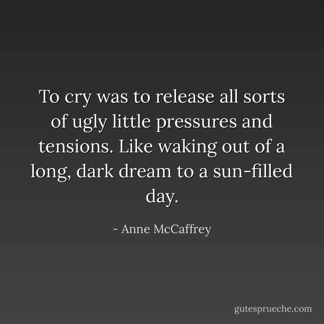 To cry was to release all sorts of ugly little pressures and tensions. Like waking out of a long, dark dream to a sun-filled day. - Anne McCaffrey