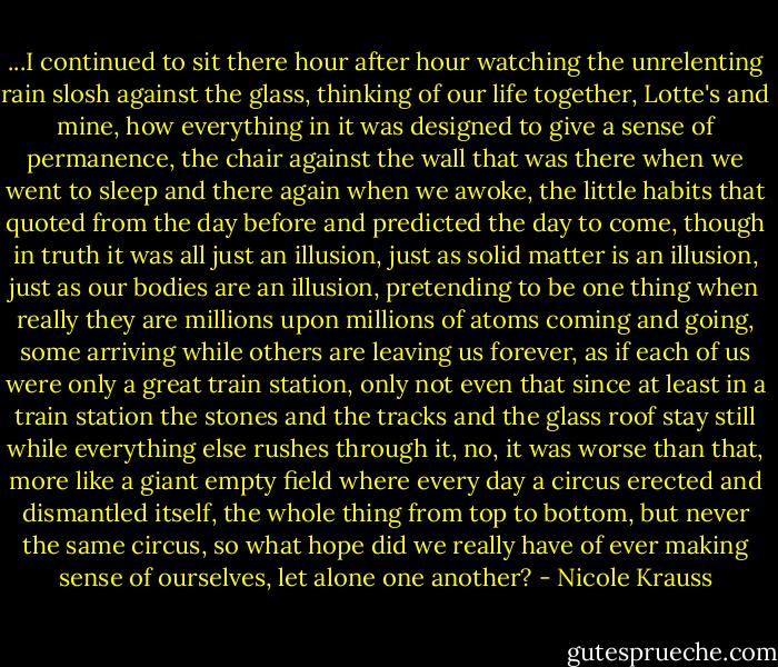 ...I continued to sit there hour after hour watching the unrelenting rain slosh against the glass, thinking of our life together, Lotte's and mine, how everything in it was designed to give a sense of permanence, the chair against the wall that was there when we went to sleep and there again when we awoke, the little habits that quoted from the day before and predicted the day to come, though in truth it was all just an illusion, just as solid matter is an illusion, just as our bodies are an illusion, pretending to be one thing when really they are millions upon millions of atoms coming and going, some arriving while others are leaving us forever, as if each of us were only a great train station, only not even that since at least in a train station the stones and the tracks and the glass roof stay still while everything else rushes through it, no, it was worse than that, more like a giant empty field where every day a circus erected and dismantled itself, the whole thing from top to bottom, but never the same circus, so what hope did we really have of ever making sense of ourselves, let alone one another? - Nicole Krauss