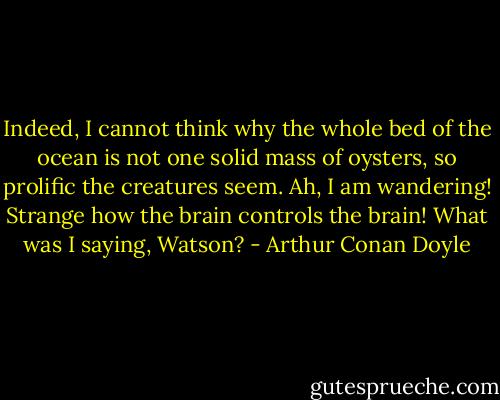 Indeed, I cannot think why the whole bed of the ocean is not one solid mass of oysters, so prolific the creatures seem. Ah, I am wandering! Strange how the brain controls the brain! What was I saying, Watson? - Arthur Conan Doyle