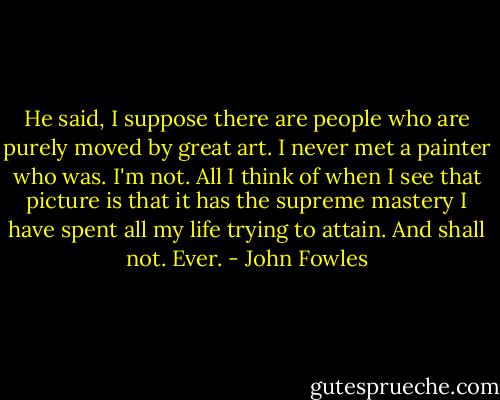 He said, I suppose there are people who are purely moved by great art. I never met a painter who was. I'm not. All I think of when I see that picture is that it has the supreme mastery I have spent all my life trying to attain. And shall not. Ever. - John Fowles