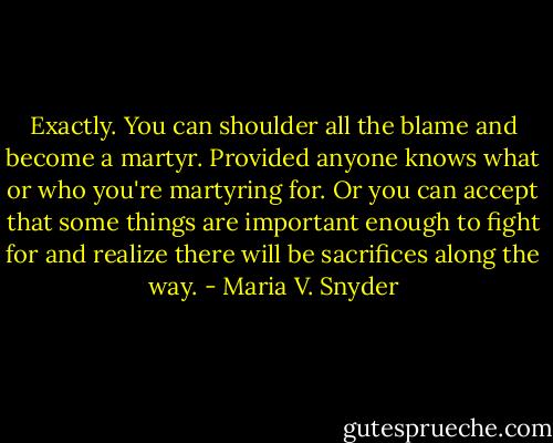 Exactly. You can shoulder all the blame and become a martyr. Provided anyone knows what or who you're martyring for. Or you can accept that some things are important enough to fight for and realize there will be sacrifices along the way. - Maria V. Snyder