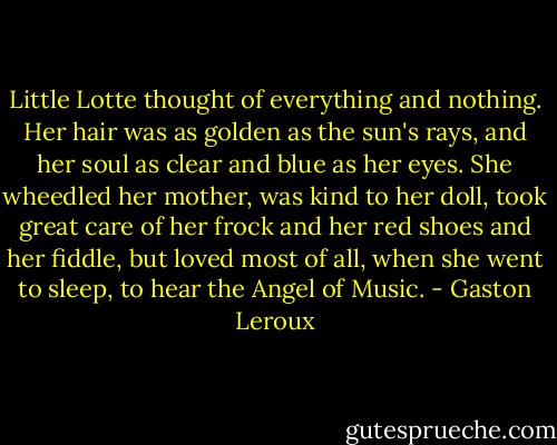 Little Lotte thought of everything and nothing. Her hair was as golden as the sun's rays, and her soul as clear and blue as her eyes. She wheedled her mother, was kind to her doll, took great care of her frock and her red shoes and her fiddle, but loved most of all, when she went to sleep, to hear the Angel of Music. - Gaston Leroux