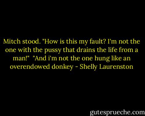 Mitch stood. "How is this my fault? I'm not the one with the pussy that drains the life from a man!"<br /><br />"And i'm not the one hung like an overendowed donkey - Shelly Laurenston