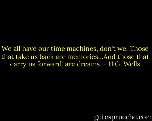 We all have our time machines, don't we. Those that take us back are memories...And those that carry us forward, are dreams. - H.G. Wells