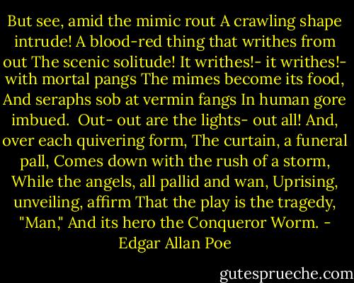 But see, amid the mimic rout<br />A crawling shape intrude!<br />A blood-red thing that writhes from out<br />The scenic solitude!<br />It writhes!- it writhes!- with mortal pangs<br />The mimes become its food,<br />And seraphs sob at vermin fangs<br />In human gore imbued.<br /><br />Out- out are the lights- out all!<br />And, over each quivering form,<br />The curtain, a funeral pall,<br />Comes down with the rush of a storm,<br />While the angels, all pallid and wan,<br />Uprising, unveiling, affirm<br />That the play is the tragedy, "Man,"<br />And its hero the Conqueror Worm. - Edgar Allan Poe