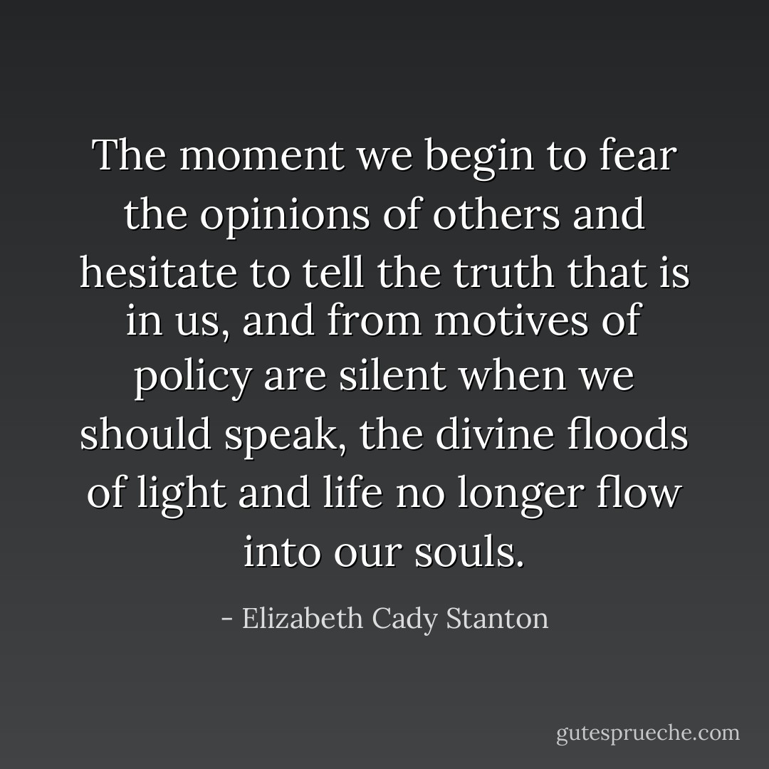 The moment we begin to fear the opinions of others and hesitate to tell the truth that is in us, and from motives of policy are silent when we should speak, the divine floods of light and life no longer flow into our souls. - Elizabeth Cady Stanton