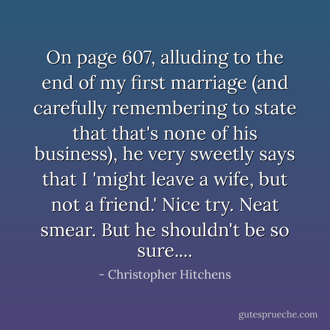 On page 607, alluding to the end of my first marriage (and carefully remembering to state that that's none of his business), he very sweetly says that I 'might leave a wife, but not a friend.' Nice try. Neat smear. But he shouldn't be so sure.... - Christopher Hitchens