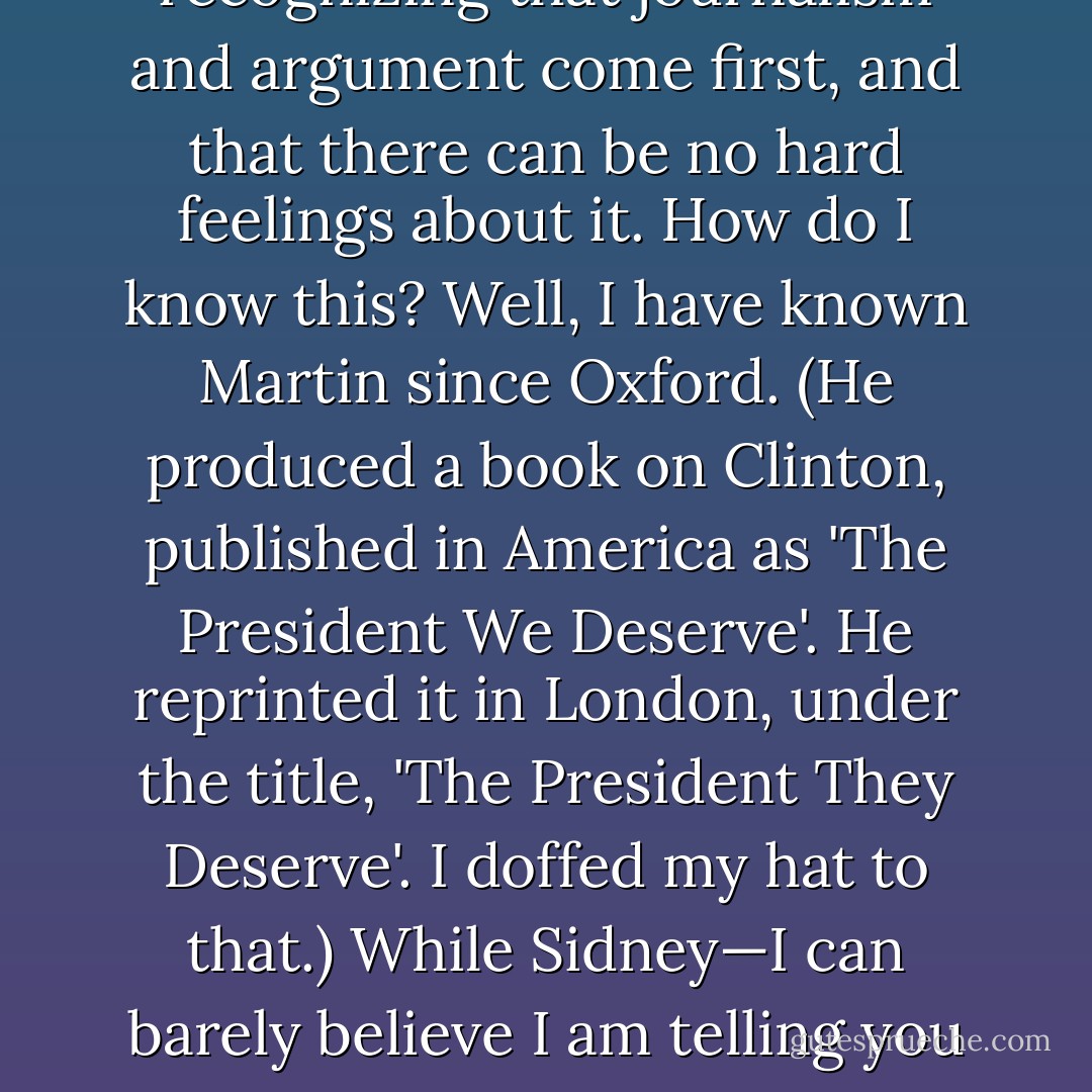 Pettiness often leads both to error and to the digging of a trap for oneself. Wondering (which I am sure he didn't) 'if by the 1990s [Hitchens] was morphing into someone I didn’t quite recognize”, Blumenthal recalls with horror the night that I 'gave' a farewell party for Martin Walker of the <i>Guardian</i>, and then didn't attend it because I wanted to be on television instead. This is easy: Martin had asked to use the fine lobby of my building for a farewell bash, and I'd set it up. People have quite often asked me to do that. My wife did the honors after Nightline told me that I’d have to come to New York if I wanted to abuse Mother Teresa and Princess Diana on the same show. Of all the people I know, Martin Walker and Sidney Blumenthal would have been the top two in recognizing that journalism and argument come first, and that there can be no hard feelings about it. How do I know this? Well, I have known Martin since Oxford. (He produced a book on Clinton, published in America as 'The President We Deserve'. He reprinted it in London, under the title, 'The President They Deserve'. I doffed my hat to that.) While Sidney—I can barely believe I am telling you this—once also solicited an invitation to hold his book party at my home. A few days later he called me back, to tell me that Martin Peretz, owner of the <i>New Republic</i>, had insisted on giving the party instead. I said, fine, no bones broken; no caterers ordered as yet. 'I don't think you quite get it,' he went on, after an honorable pause. 'That means you can't come to the party at all.' I knew that about my old foe Peretz: I didn't then know I knew it about Blumenthal. I also thought that it was just within the limit of the rules. I ask you to believe that I had buried this memory until this book came out, but also to believe that I won't be slandered and won't refrain—if motives or conduct are in question—from speculating about them in my turn. - Christopher Hitchens