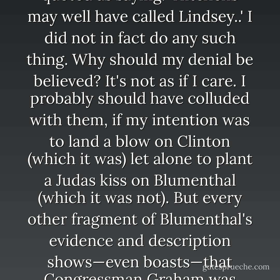 This brings us to the crux moment in the supposed 'Show Trial' melodrama. Employing the confusing and confused testimony of Jude Wanniski (who he also describes as a political nut-case, if not a nut-case flat-out, and to whom he introduced me in the first place) Blumenthal suggests that I concerted my testimony in advance with the House Republicans, notably James Rogan and Lindsey Graham. Feebly bridging the gap between sheer conjecture and outright conspiracy, Rogan is quoted as saying: 'Hitchens may well have called Lindsey..' I did not in fact do any such thing. Why should my denial be believed? It's not as if I care. I probably should have colluded with them, if my intention was to land a blow on Clinton (which it was) let alone to plant a Judas kiss on Blumenthal (which it was not). But every other fragment of Blumenthal's evidence and description shows—even boasts—that Congressman Graham was essentially punching air until the last day of the trial. That could not possibly have been true, especially in his cross-examination of Blumenthal, if he knew he had an ace in his vest-pocket all along. Only a tendency to paranoia or to all-explaining theories could suggest the contrary. I'd even be able to claim for myself, I hope, that if I'd truly wanted to gouge a deep or vengeful wound I could or would have made a better job of it. - Christopher Hitchens