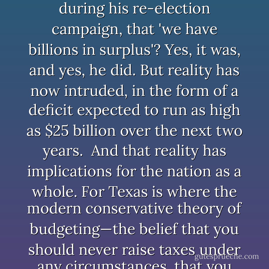These are tough times for state governments. Huge deficits loom almost everywhere, from California to New York, from New Jersey to Texas.<br /><br />Wait—Texas? Wasn't Texas supposed to be thriving even as the rest of America suffered? Didn't its governor declare, during his re-election campaign, that 'we have billions in surplus'? Yes, it was, and yes, he did. But reality has now intruded, in the form of a deficit expected to run as high as $25 billion over the next two years.<br /><br />And that reality has implications for the nation as a whole. For Texas is where the modern conservative theory of budgeting—the belief that you should never raise taxes under any circumstances, that you can always balance the budget by cutting wasteful spending—has been implemented most completely. If the theory can't make it there, it can't make it anywhere. - Paul Krugman