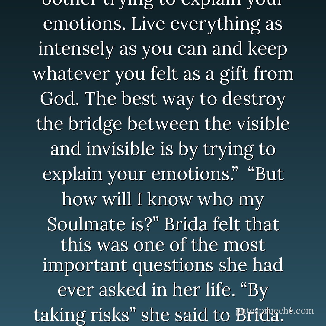 I’m afraid of committing myself,” she thought to herself.<br /><br />“When you find your path, you must not be afraid. You need to have sufficient courage to make mistakes. Disappointment, defeat, and despair are the tools God uses to show us the way.”<br /><br />“Don’t bother trying to explain your emotions. Live everything as intensely as you can and keep whatever you felt as a gift from God. The best way to destroy the bridge between the visible and invisible is by trying to explain your emotions.”<br /><br />“But how will I know who my Soulmate is?” Brida felt that this was one of the most important questions she had ever asked in her life.<br />“By taking risks” she said to Brida. ‘ By risking failure, disappointment, disillusion, but never ceasing in you search for Love. As long as you keep looking, you will triumph in the end.”<br /><br />Nothing is completely wrong. Even a broken watch is right twice a day. - Paulo Coelho