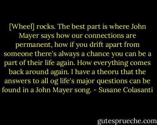 [Wheel] rocks. The best part is where John Mayer says how our connections are permanent, how if you drift apart from someone there's always a chance you can be a part of their life again. How everything comes back around again. I have a theoru that the answers to all og life's major questions can be found in a John Mayer song. - Susane Colasanti
