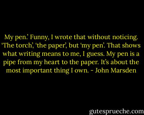 My pen.’ Funny, I wrote that without noticing. ‘The torch’, ‘the paper’, but ‘my pen’. That shows what writing means to me, I guess. My pen is a pipe from my heart to the paper. It’s about the most important thing I own. - John Marsden