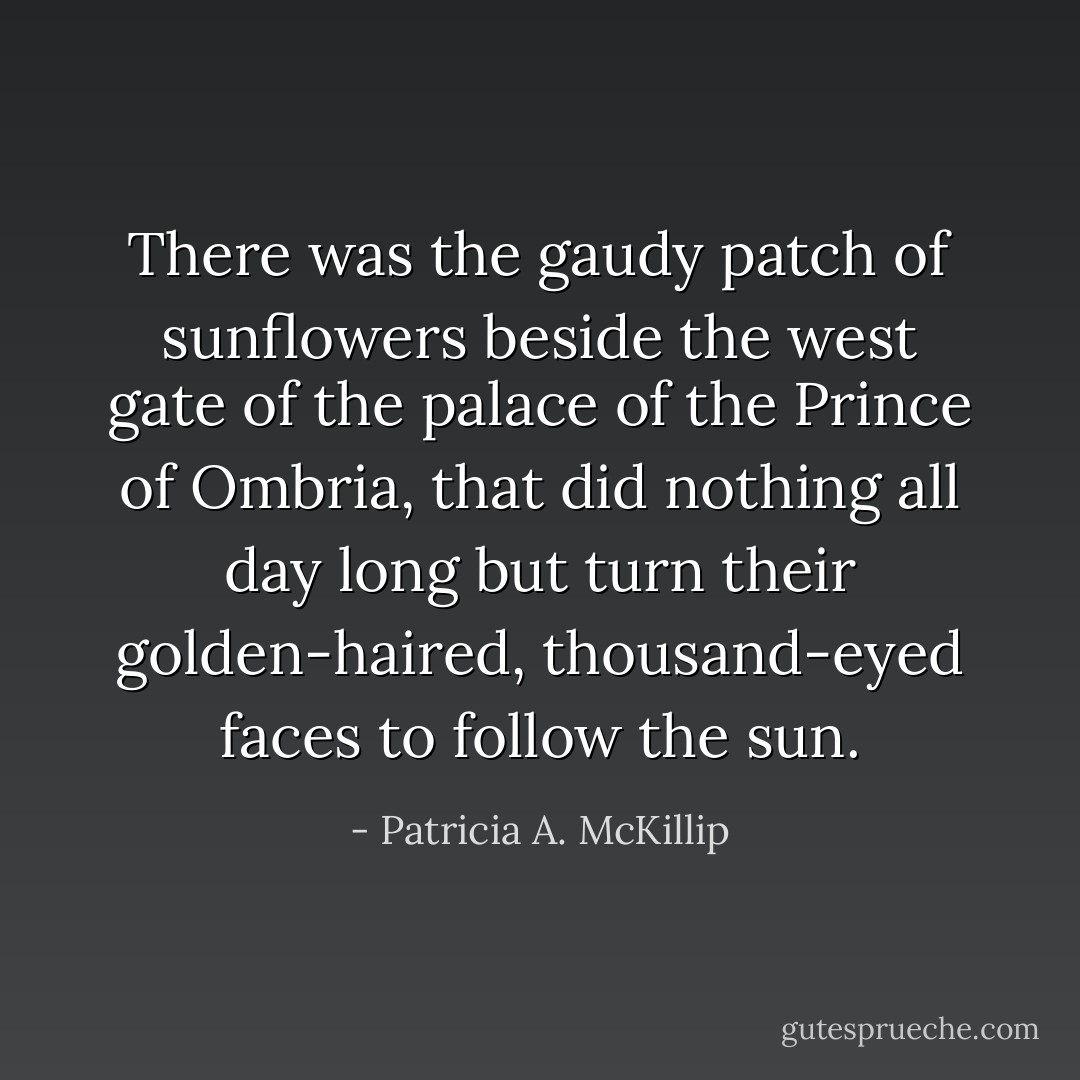 There was the gaudy patch of sunflowers beside the west gate of the palace of the Prince of Ombria, that did nothing all day long but turn their golden-haired, thousand-eyed faces to follow the sun. - Patricia A. McKillip