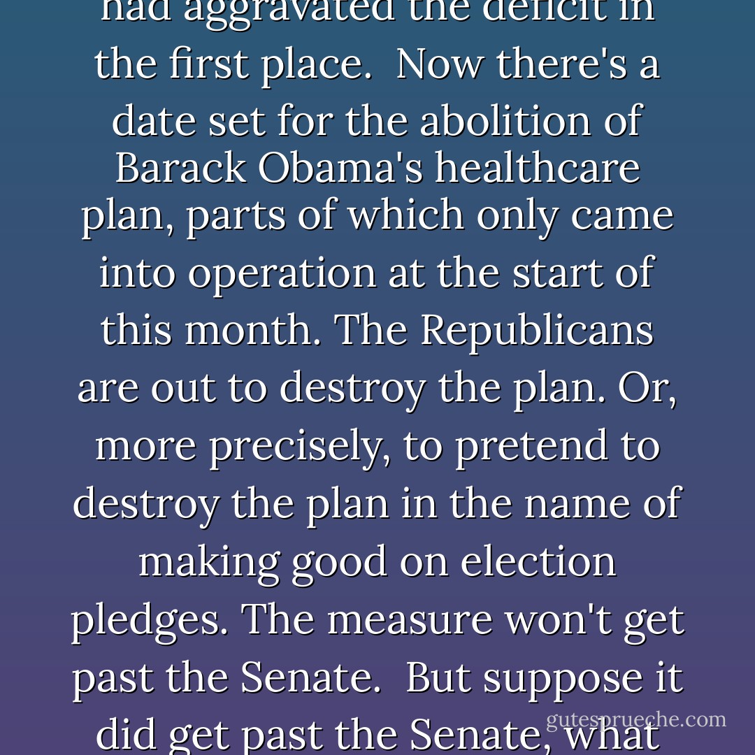 The great cause of the new Republican intake is the reduction of the deficit but to anyone seeking evidence of sincere attempts at deficit-reduction the evidence is baffling. <br /><br />The Republicans showed before Christmas that they would seek to reduce the deficit but not when it came to a matter of the tax breaks that had aggravated the deficit in the first place.<br /><br />Now there's a date set for the abolition of Barack Obama's healthcare plan, parts of which only came into operation at the start of this month. The Republicans are out to destroy the plan. Or, more precisely, to pretend to destroy the plan in the name of making good on election pledges. The measure won't get past the Senate.<br /><br />But suppose it did get past the Senate, what effect would this have on the deficit? The answer is it would aggravate the deficit. Somehow, somewhere, there's an override mechanism that makes destroying Obamacare more important than destroying the deficit. If only one could figure out how it works. - James Fenton