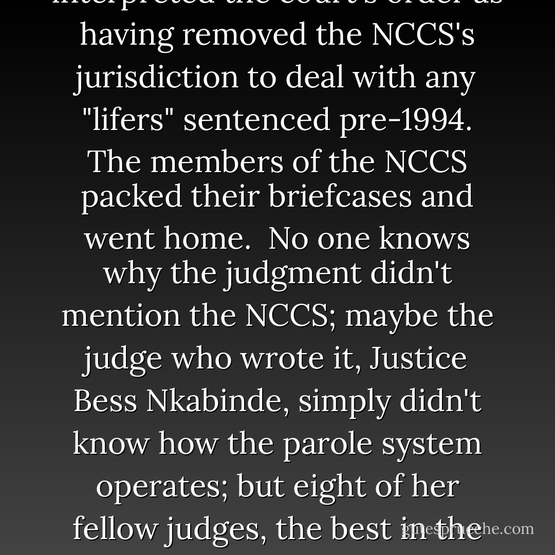 Here was a temporary solution. Parole would get Mofokeng and Mokoena out of jail as quickly as possible. Other details could be sorted out later. I accompanied Nyambi to Kroonstad jail at the end of October and remember that as he told Mofokeng and Mokoena the news—that they would be home for Christmas—smiles slowly but surely transformed the sombre, cautious expressions on their faces.<br /><br />Big problem: it was discovered in December, a full two months after the judgment was made, that the court order does not mention the NCCS at all. Consequently, the NCCS interpreted the court's order as having removed the NCCS's jurisdiction to deal with any "lifers" sentenced pre-1994. The members of the NCCS packed their briefcases and went home.<br /><br />No one knows why the judgment didn't mention the NCCS; maybe the judge who wrote it, Justice Bess Nkabinde, simply didn't know how the parole system operates; but eight of her fellow judges, the best in the land, found with her.<br /><br />The Mofokeng and Mokoena families, who are from 'the poorest of the poor', as the ANC likes to say, are distraught.<br /><br />But the rest—the law men, the politicians and the government ministers—well, quite frankly, they don't seem to give a fig. Zuma has gone on holiday, to host his famous annual Christmas party for children. Mapisa-Nqakula has also gone on holiday. Mofokeng and Mokoena remain where they were put 17 years ago, despite not having committed any crime. - Jeremy Gordin