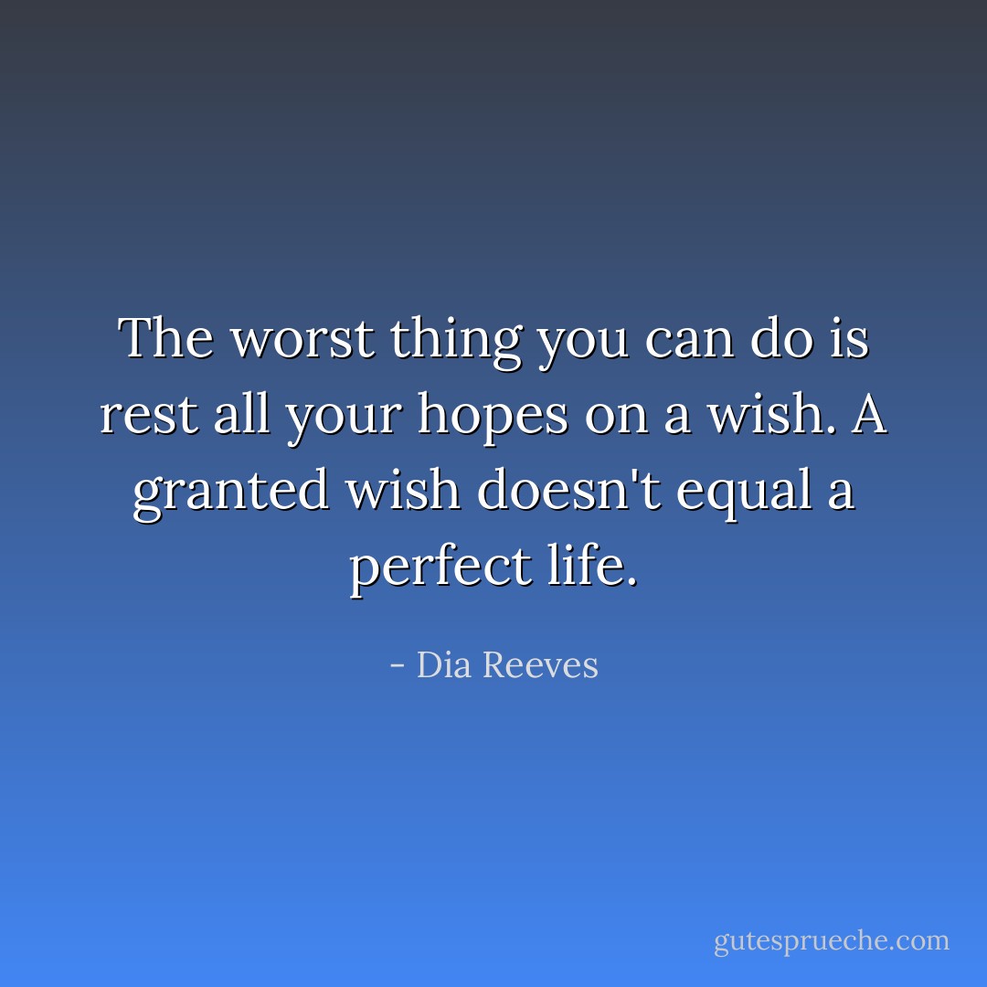 The worst thing you can do is rest all your hopes on a wish. A granted wish doesn't equal a perfect life. - Dia Reeves
