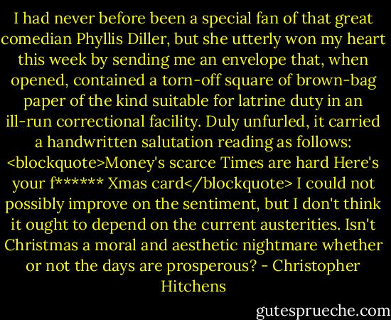 I had never before been a special fan of that great comedian Phyllis Diller, but she utterly won my heart this week by sending me an envelope that, when opened, contained a torn-off square of brown-bag paper of the kind suitable for latrine duty in an ill-run correctional facility. Duly unfurled, it carried a handwritten salutation reading as follows:<br /><blockquote>Money's scarce<br />Times are hard<br />Here's your f******<br />Xmas card</blockquote><br />I could not possibly improve on the sentiment, but I don't think it ought to depend on the current austerities. Isn't Christmas a moral and aesthetic nightmare whether or not the days are prosperous? - Christopher Hitchens