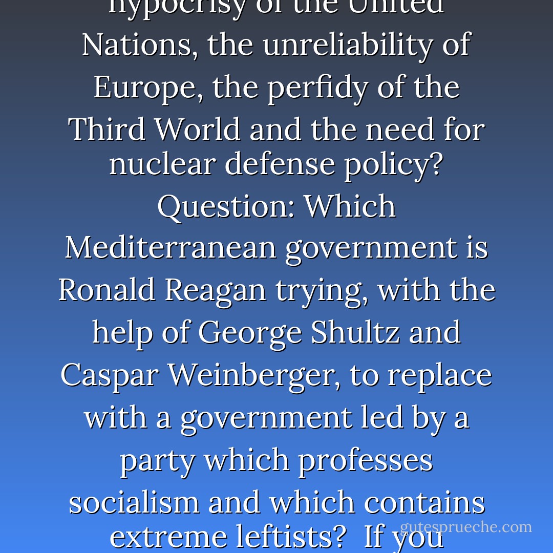 Question: Which Mediterranean government shares all of Ronald Reagan's views on international terrorism, the present danger of Soviet advance, the hypocrisy of the United Nations, the unreliability of Europe, the perfidy of the Third World and the need for nuclear defense policy? Question: Which Mediterranean government is Ronald Reagan trying, with the help of George Shultz and Caspar Weinberger, to replace with a government led by a party which professes socialism and which contains extreme leftists?<br /><br />If you answered 'the government of Israel' to both of the above, you know more about political and international irony than the President does. - Christopher Hitchens