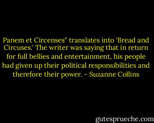 Panem et Circenses" translates into 'Bread and Circuses.' The writer was saying that in return for full bellies and entertainment, his people had given up their political responsibilities and therefore their power. - Suzanne Collins