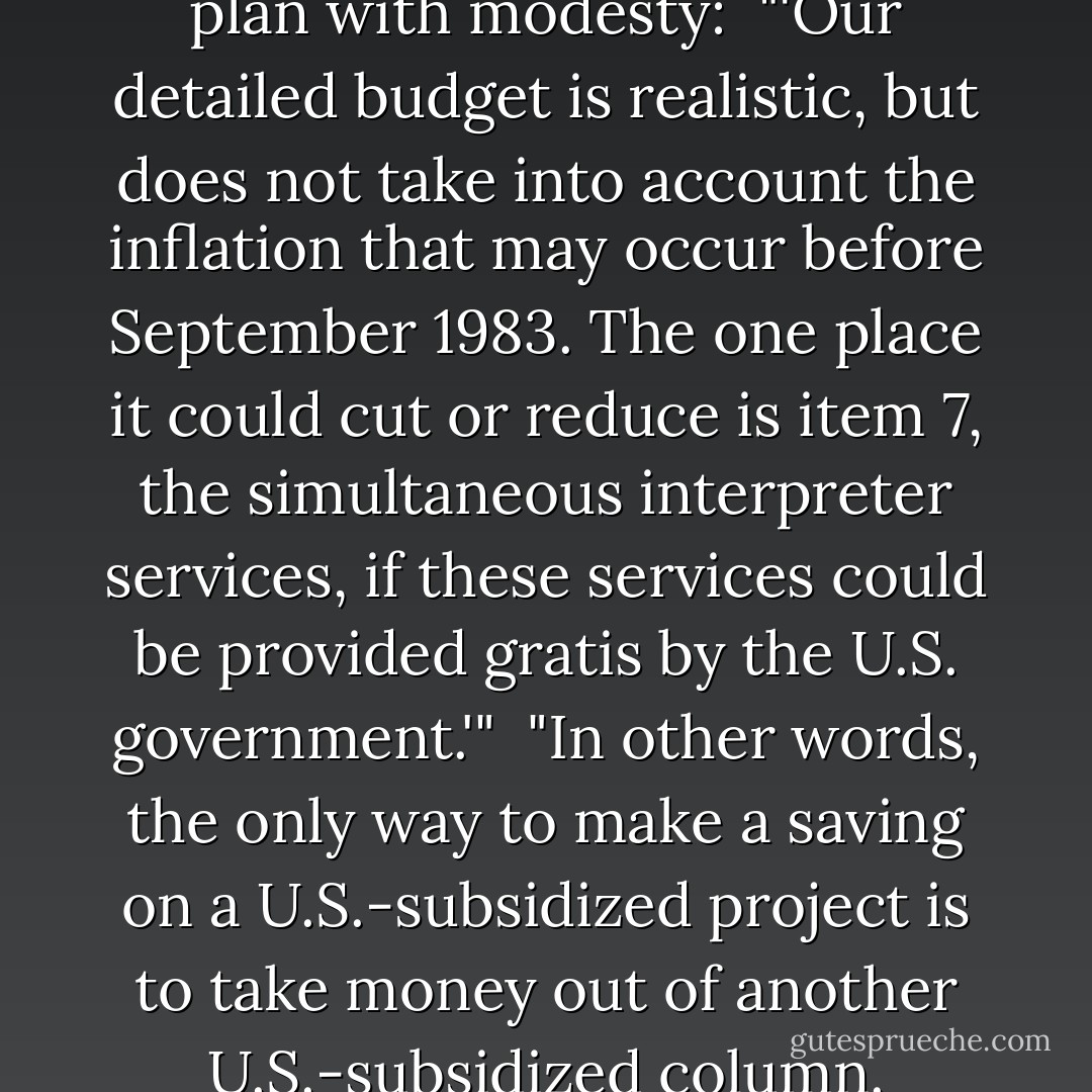 Lefever describes his financing plan with modesty:<br /><br />"'Our detailed budget is realistic, but does not take into account the inflation that may occur before September 1983. The one place it could cut or reduce is item 7, the simultaneous interpreter services, if these services could be provided gratis by the U.S. government.'"<br /><br />"In other words, the only way to make a saving on a U.S.-subsidized project is to take money out of another U.S.-subsidized column. - Christopher Hitchens