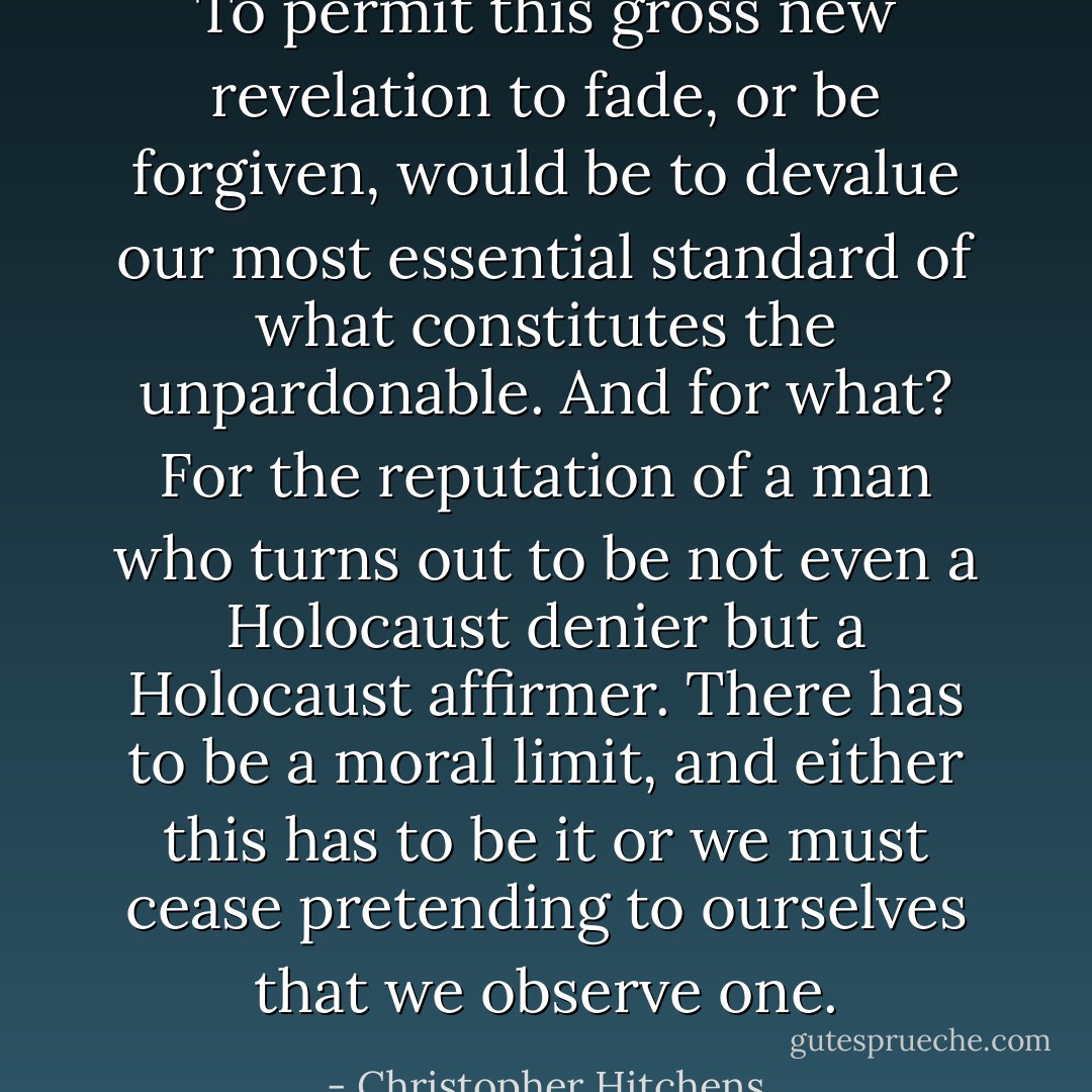 To permit this gross new revelation to fade, or be forgiven, would be to devalue our most essential standard of what constitutes the unpardonable. And for what? For the reputation of a man who turns out to be not even a Holocaust denier but a Holocaust affirmer. There has to be a moral limit, and either this has to be it or we must cease pretending to ourselves that we observe one. - Christopher Hitchens