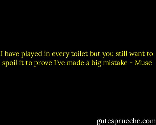 I have played in every toilet but you still want to spoil it to prove I've made a big mistake - Muse