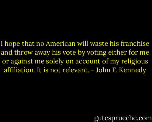 I hope that no American will waste his franchise and throw away his vote by voting either for me or against me solely on account of my religious affiliation. It is not relevant. - John F. Kennedy