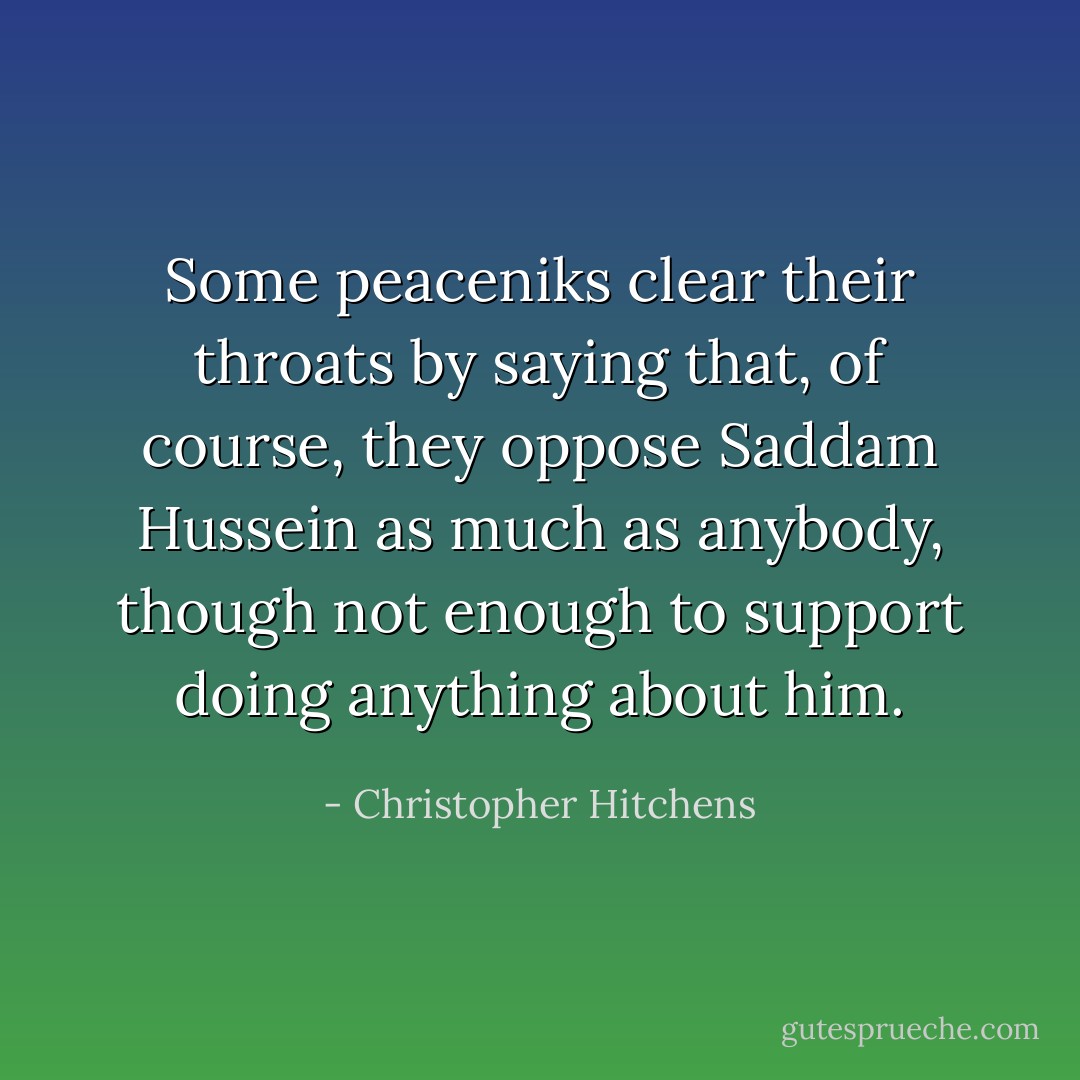 Some peaceniks clear their throats by saying that, of course, they oppose Saddam Hussein as much as anybody, though not enough to support doing anything about him. - Christopher Hitchens