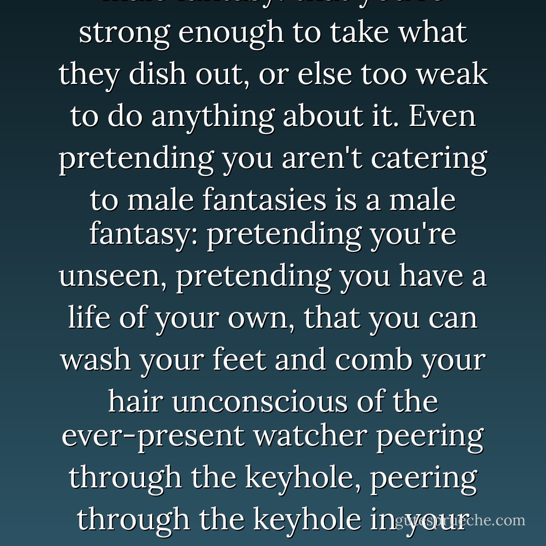 Male fantasies, male fantasies, is everything run by male fantasies? Up on a pedestal or down on your knees, it's all a male fantasy: that you're strong enough to take what they dish out, or else too weak to do anything about it. Even pretending you aren't catering to male fantasies is a male fantasy: pretending you're unseen, pretending you have a life of your own, that you can wash your feet and comb your hair unconscious of the ever-present watcher peering through the keyhole, peering through the keyhole in your own head, if nowhere else. You are a woman with a man inside watching a woman. You are your own voyeur. - Margaret Atwood