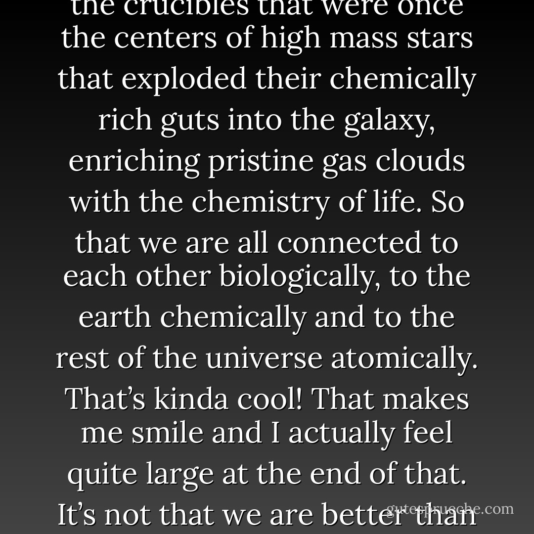 Recognize that the very molecules that make up your body, the atoms that construct the molecules, are traceable to the crucibles that were once the centers of high mass stars that exploded their chemically rich guts into the galaxy, enriching pristine gas clouds with the chemistry of life. So that we are all connected to each other biologically, to the earth chemically and to the rest of the universe atomically. That’s kinda cool! That makes me smile and I actually feel quite large at the end of that. It’s not that we are better than the universe, we are part of the universe. We are in the universe and the universe is in us. - Neil deGrasse Tyson