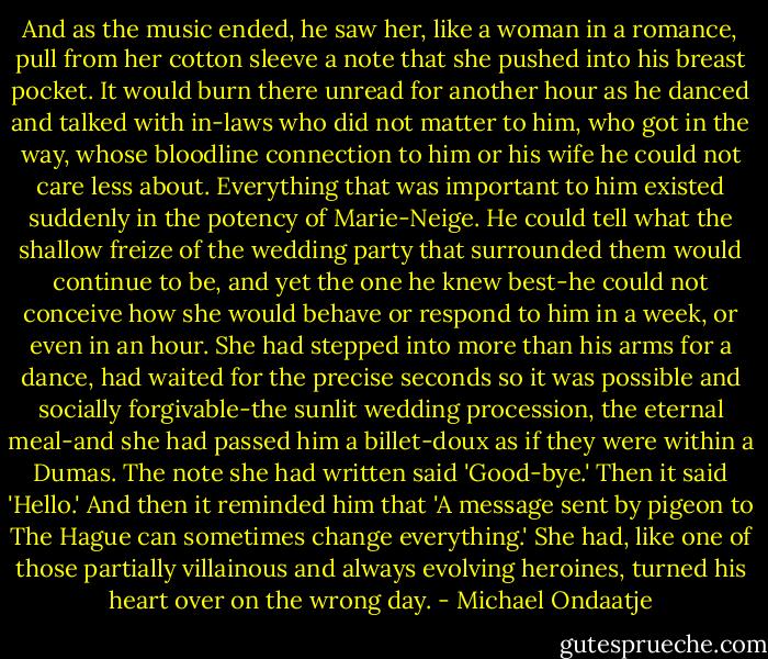 And as the music ended, he saw her, like a woman in a romance, pull from her cotton sleeve a note that she pushed into his breast pocket. It would burn there unread for another hour as he danced and talked with in-laws who did not matter to him, who got in the way, whose bloodline connection to him or his wife he could not care less about. Everything that was important to him existed suddenly in the potency of Marie-Neige. He could tell what the shallow freize of the wedding party that surrounded them would continue to be, and yet the one he knew best-he could not conceive how she would behave or respond to him in a week, or even in an hour. She had stepped into more than his arms for a dance, had waited for the precise seconds so it was possible and socially forgivable-the sunlit wedding procession, the eternal meal-and she had passed him a billet-doux as if they were within a Dumas. The note she had written said 'Good-bye.' Then it said 'Hello.' And then it reminded him that 'A message sent by pigeon to The Hague can sometimes change everything.' She had, like one of those partially villainous and always evolving heroines, turned his heart over on the wrong day. - Michael Ondaatje