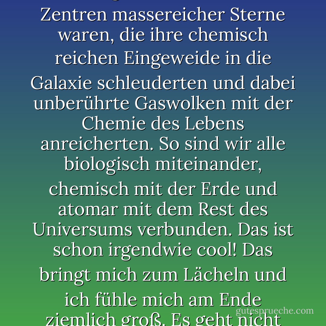 Erkennen Sie, dass die Moleküle, aus denen Ihr Körper besteht, die Atome, aus denen die Moleküle aufgebaut sind, auf die Schmelztiegel zurückgehen, die einst die Zentren massereicher Sterne waren, die ihre chemisch reichen Eingeweide in die Galaxie schleuderten und dabei unberührte Gaswolken mit der Chemie des Lebens anreicherten. So sind wir alle biologisch miteinander, chemisch mit der Erde und atomar mit dem Rest des Universums verbunden. Das ist schon irgendwie cool! Das bringt mich zum Lächeln und ich fühle mich am Ende ziemlich groß. Es geht nicht darum, dass wir besser sind als das Universum, wir sind Teil des Universums. Wir sind im Universum und das Universum ist in uns. - Neil deGrasse Tyson<