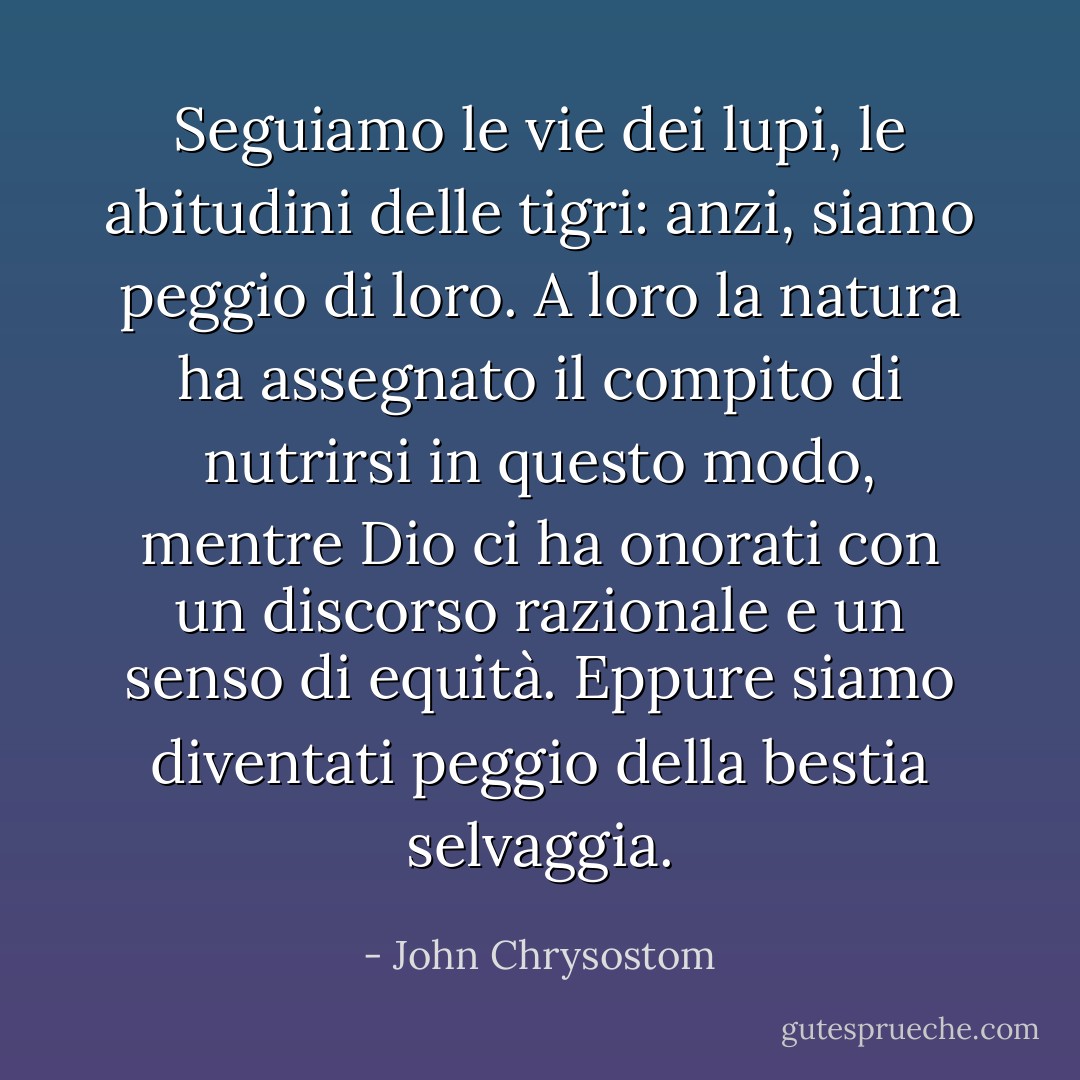 Seguiamo le vie dei lupi, le abitudini delle tigri: anzi, siamo peggio di loro. A loro la natura ha assegnato il compito di nutrirsi in questo modo, mentre Dio ci ha onorati con un discorso razionale e un senso di equità. Eppure siamo diventati peggio della bestia selvaggia. - John Chrysostom