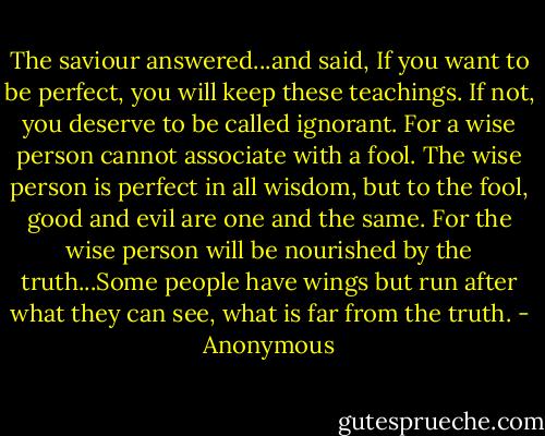 The saviour answered...and said, If you want to be perfect, you will keep these teachings. If not, you deserve to be called ignorant. For a wise person cannot associate with a fool. The wise person is perfect in all wisdom, but to the fool, good and evil are one and the same. For the wise person will be nourished by the truth...Some people have wings but run after what they can see, what is far from the truth. - Anonymous