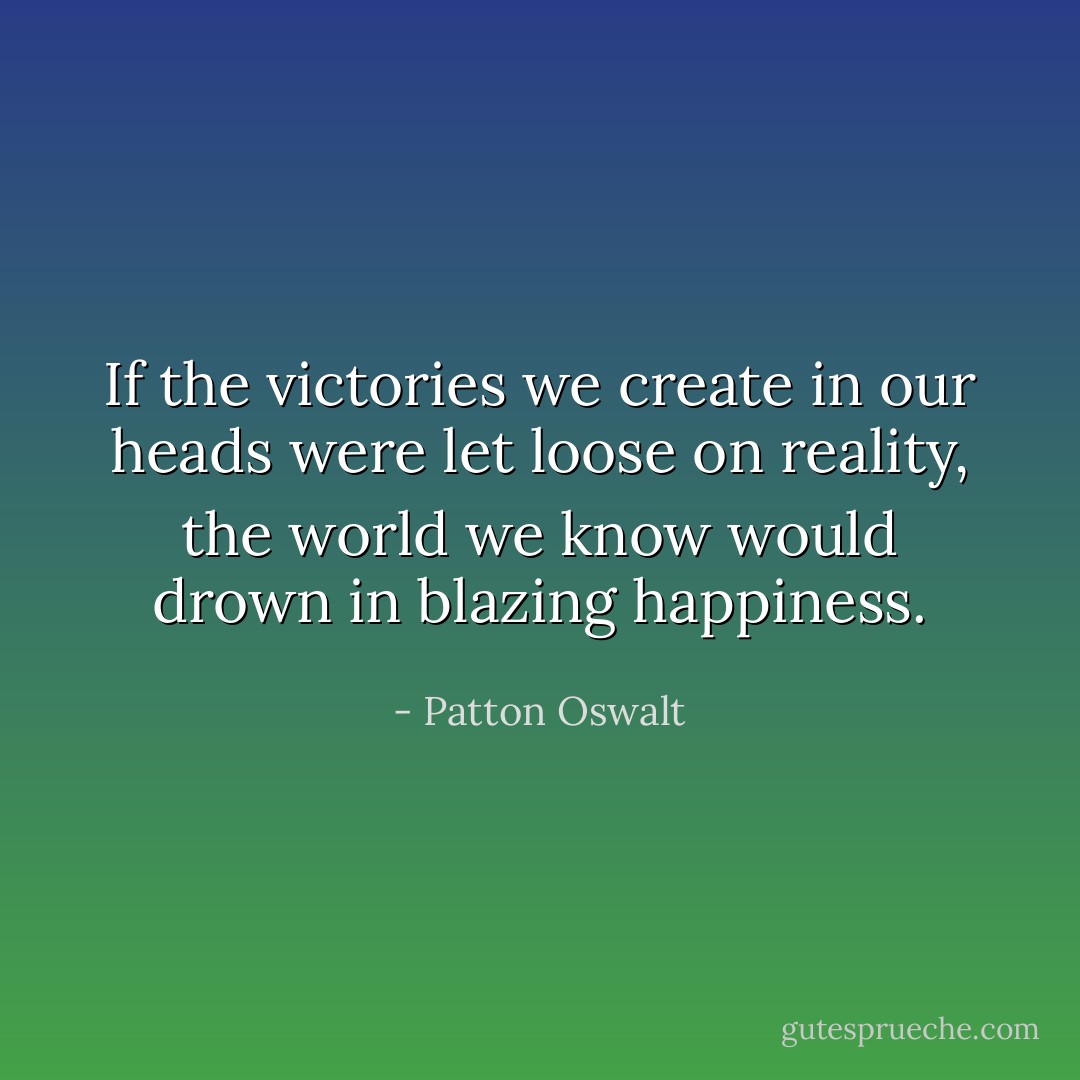 If the victories we create in our heads were let loose on reality, the world we know would drown in blazing happiness. - Patton Oswalt