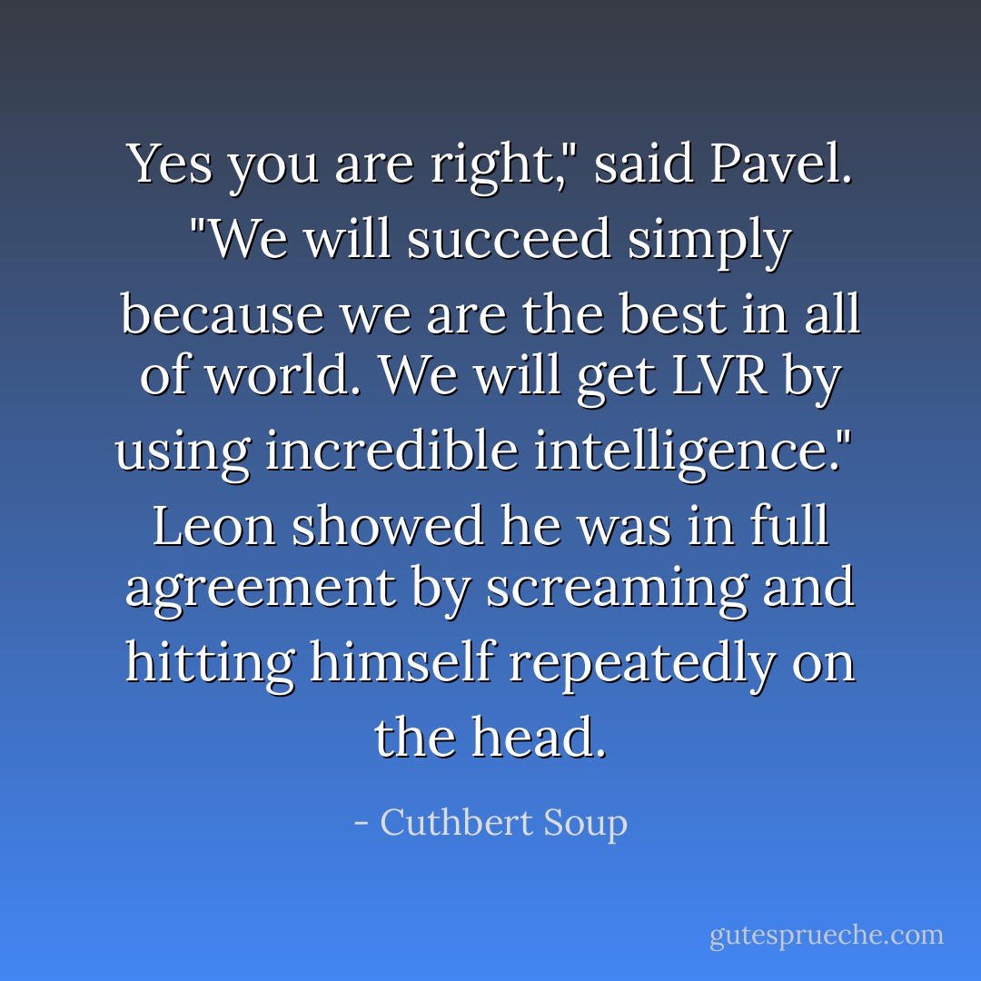 Yes you are right," said Pavel. "We will succeed simply because we are the best in all of world. We will get LVR by using incredible intelligence." <br />Leon showed he was in full agreement by screaming and hitting himself repeatedly on the head. - Cuthbert Soup
