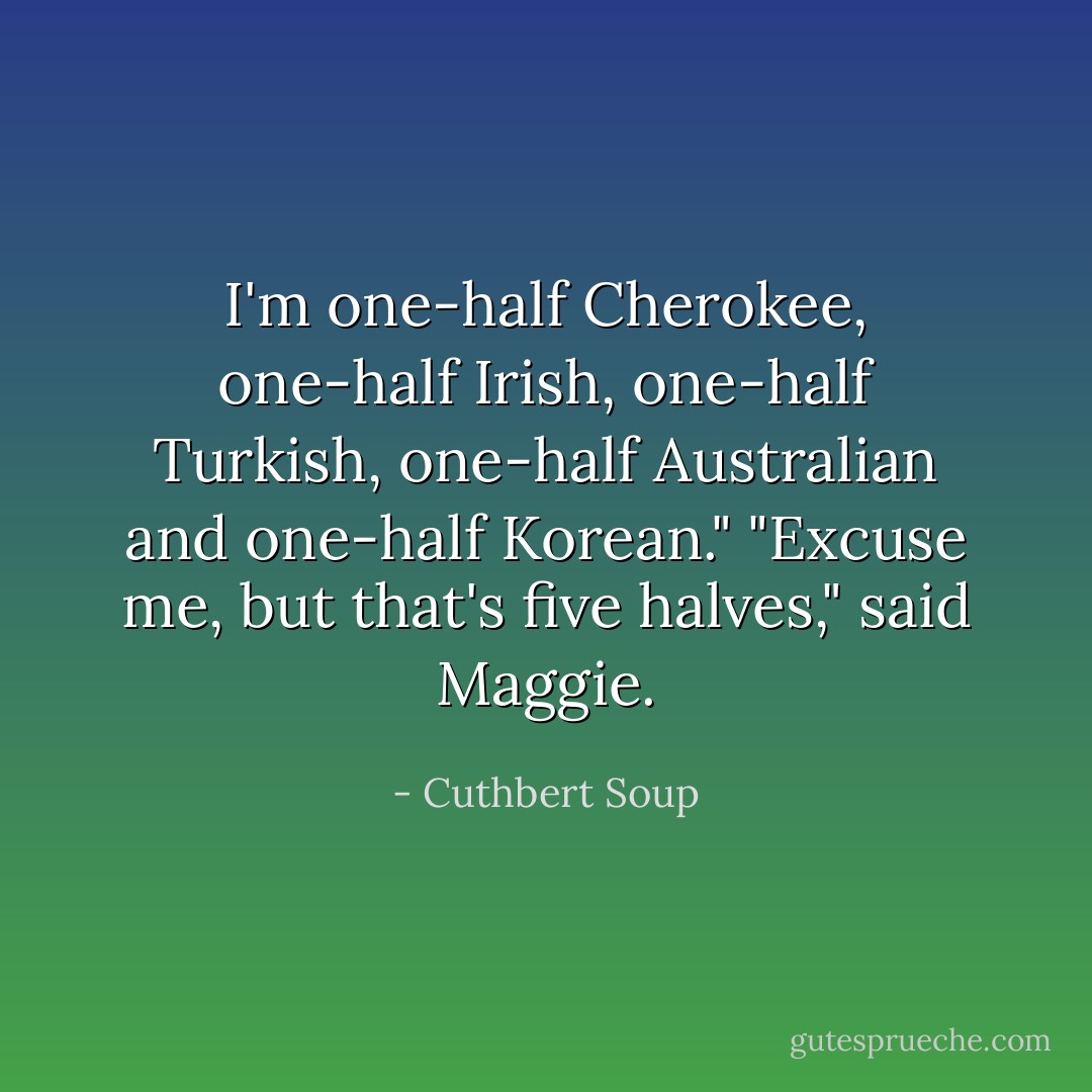 I'm one-half Cherokee, one-half Irish, one-half Turkish, one-half Australian and one-half Korean." "Excuse me, but that's five halves," said Maggie. - Cuthbert Soup