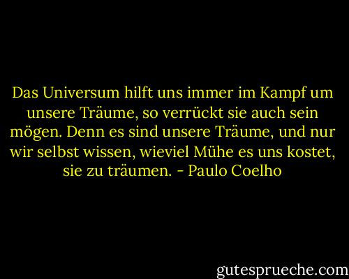 Das Universum hilft uns immer im Kampf um unsere Träume, so verrückt sie auch sein mögen. Denn es sind unsere Träume, und nur wir selbst wissen, wieviel Mühe es uns kostet, sie zu träumen. - Paulo Coelho
