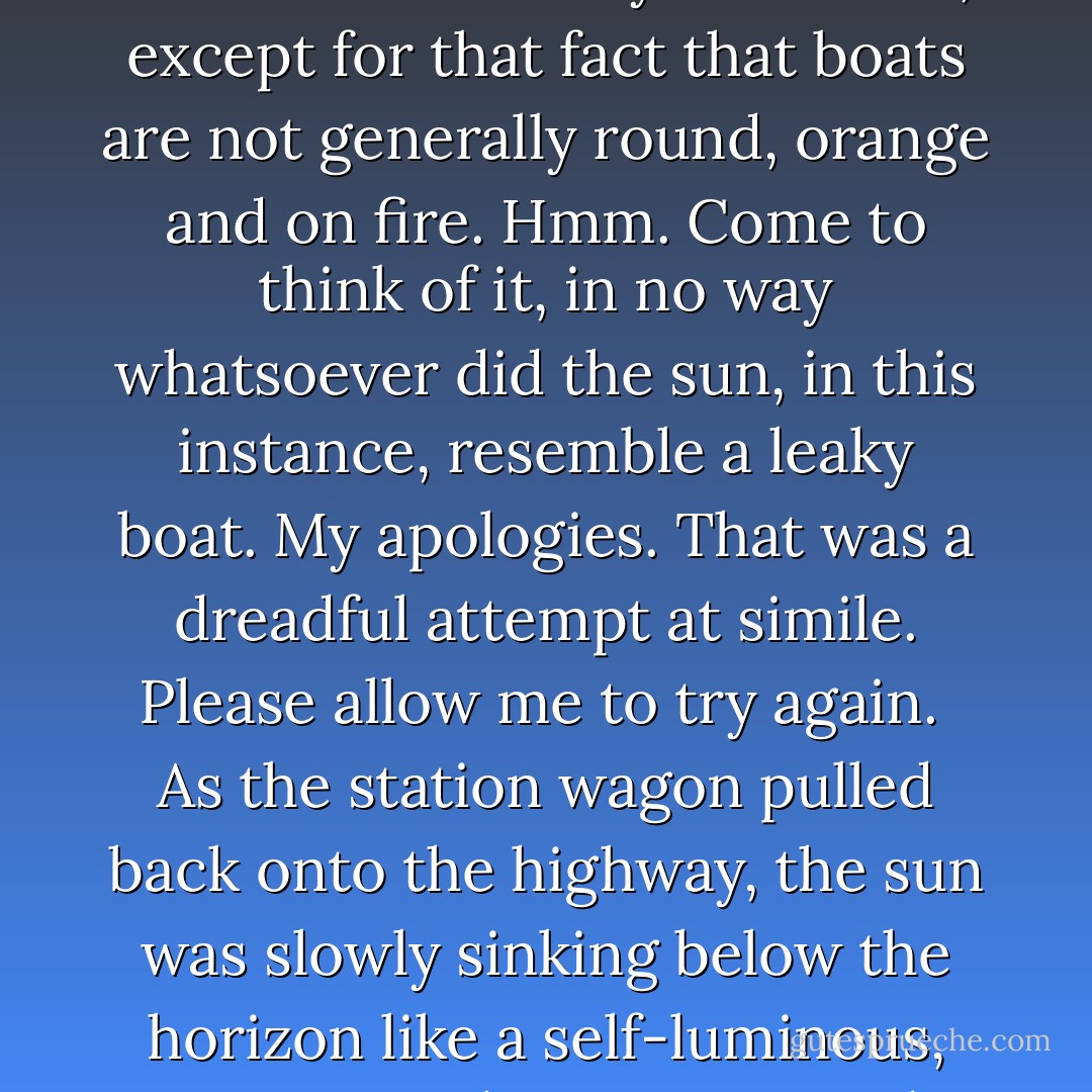 As the station wagon pulled back onto the highway, the sun was slowly sinking below the horizon like a leaky boat. Well, except for that fact that boats are not generally round, orange and on fire. Hmm. Come to think of it, in no way whatsoever did the sun, in this instance, resemble a leaky boat. My apologies. That was a dreadful attempt at simile. Please allow me to try again. <br />As the station wagon pulled back onto the highway, the sun was slowly sinking below the horizon like a self-luminous, gaseous sphere comprised mainly of of hydrogen and helium. - Cuthbert Soup